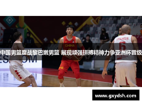 中国男篮鏖战黎巴嫩男篮 展现顽强拼搏精神力争亚洲杯晋级