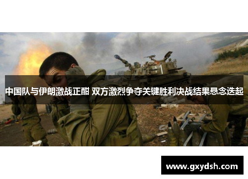 中国队与伊朗激战正酣 双方激烈争夺关键胜利决战结果悬念迭起
