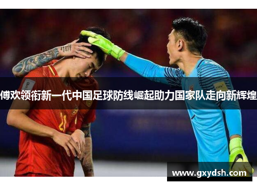傅欢领衔新一代中国足球防线崛起助力国家队走向新辉煌